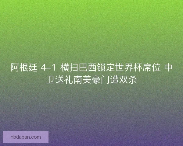 阿根廷 4-1 横扫巴西锁定世界杯席位 中卫送礼南美豪门遭双杀