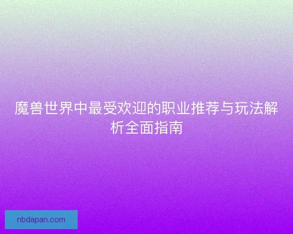 魔兽世界中最受欢迎的职业推荐与玩法解析全面指南