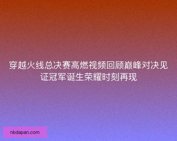 穿越火线总决赛高燃视频回顾巅峰对决见证冠军诞生荣耀时刻再现
