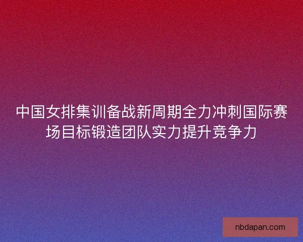 中国女排集训备战新周期全力冲刺国际赛场目标锻造团队实力提升竞争力