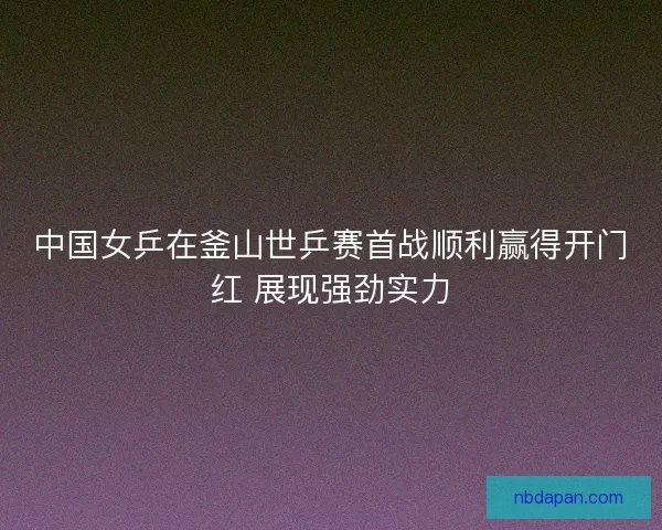 中国女乒在釜山世乒赛首战顺利赢得开门红 展现强劲实力