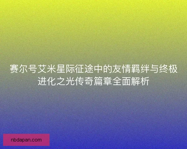 赛尔号艾米星际征途中的友情羁绊与终极进化之光传奇篇章全面解析