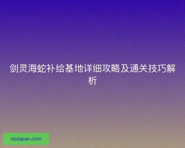 剑灵海蛇补给基地详细攻略及通关技巧解析