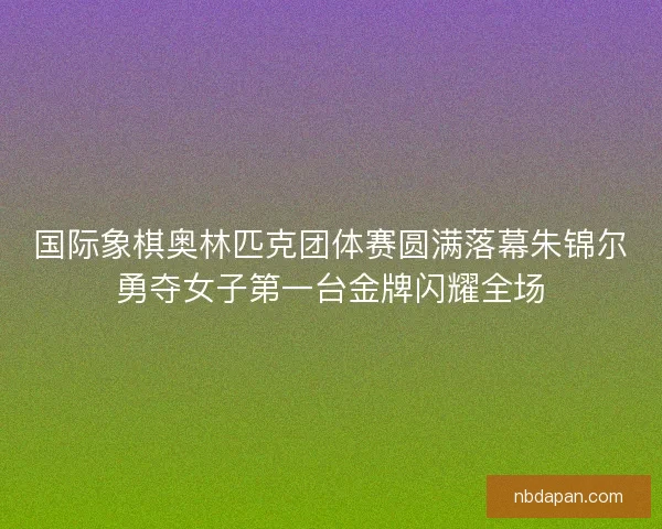 国际象棋奥林匹克团体赛圆满落幕朱锦尔勇夺女子第一台金牌闪耀全场