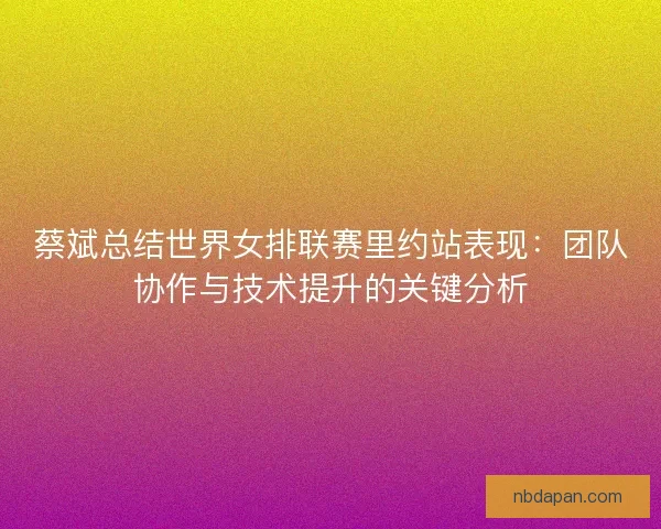 蔡斌总结世界女排联赛里约站表现：团队协作与技术提升的关键分析