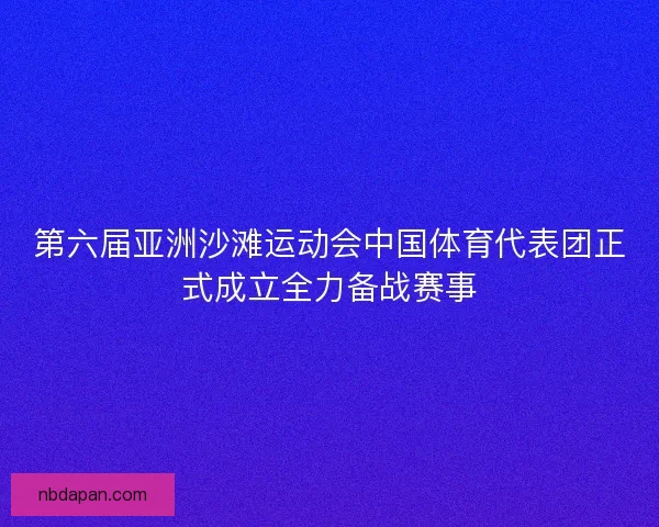 第六届亚洲沙滩运动会中国体育代表团正式成立全力备战赛事