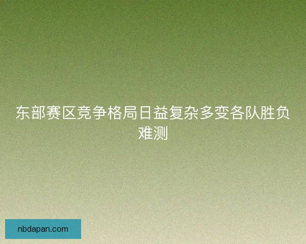 东部赛区竞争格局日益复杂多变各队胜负难测