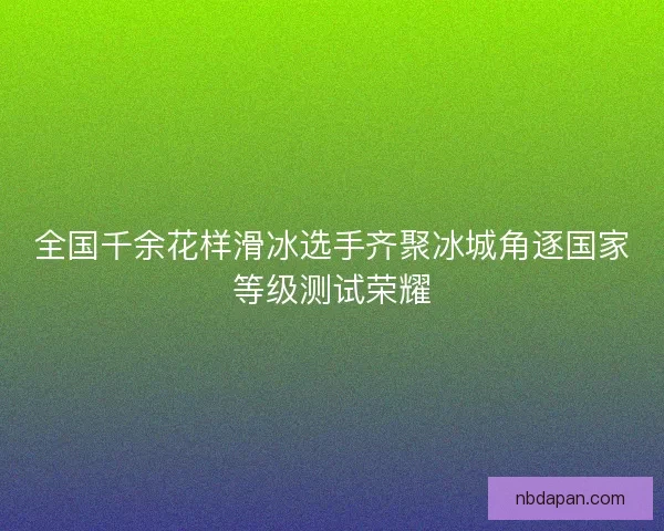 全国千余花样滑冰选手齐聚冰城角逐国家等级测试荣耀