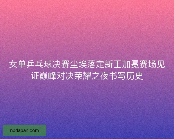 女单乒乓球决赛尘埃落定新王加冕赛场见证巅峰对决荣耀之夜书写历史