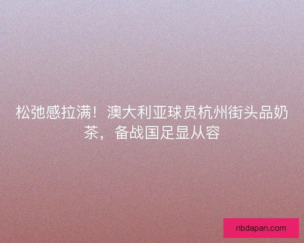 松弛感拉满！澳大利亚球员杭州街头品奶茶，备战国足显从容