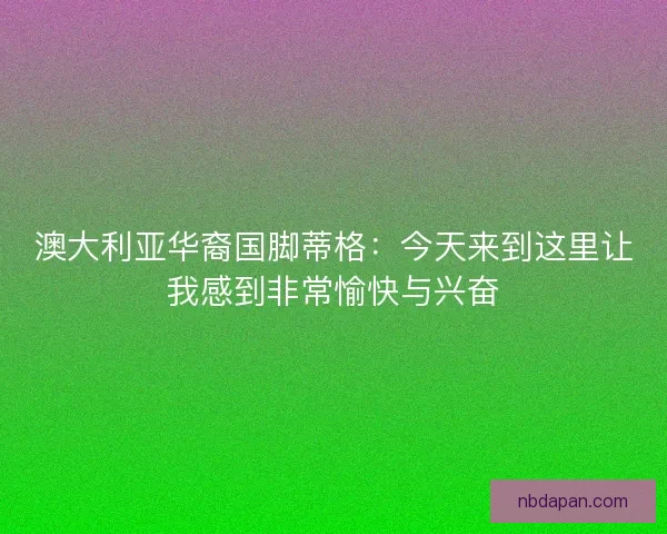 澳大利亚华裔国脚蒂格：今天来到这里让我感到非常愉快与兴奋
