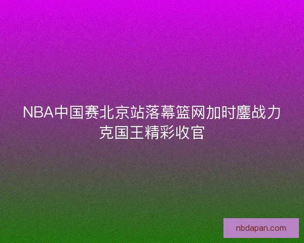 NBA中国赛北京站落幕篮网加时鏖战力克国王精彩收官 NBA中国赛北京站落幕篮网加时鏖战力克国王精彩收官