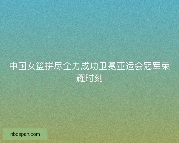 中国女篮拼尽全力成功卫冕亚运会冠军荣耀时刻