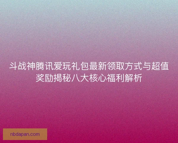 斗战神腾讯爱玩礼包最新领取方式与超值奖励揭秘八大核心福利解析