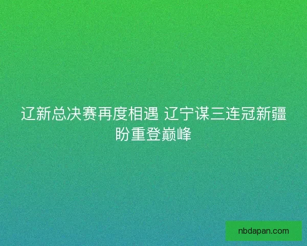 辽新总决赛再度相遇 辽宁谋三连冠新疆盼重登巅峰
