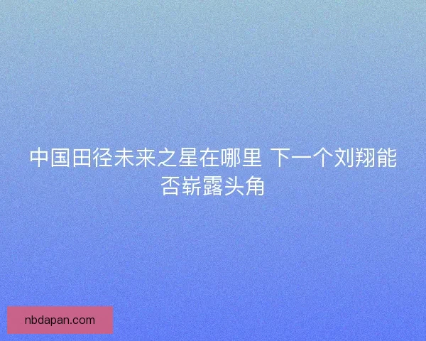 中国田径未来之星在哪里 下一个刘翔能否崭露头角