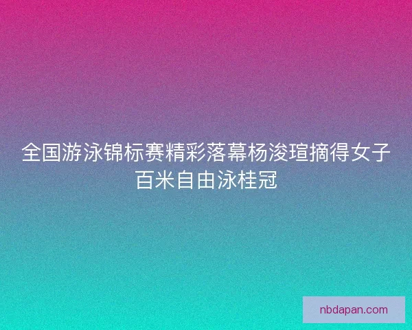 全国游泳锦标赛精彩落幕杨浚瑄摘得女子百米自由泳桂冠