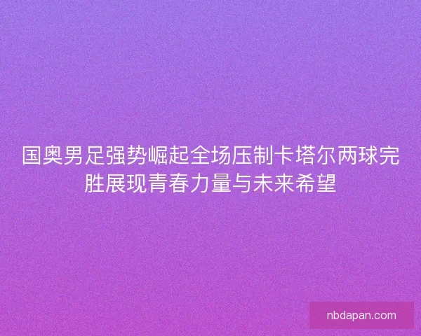 国奥男足强势崛起全场压制卡塔尔两球完胜展现青春力量与未来希望