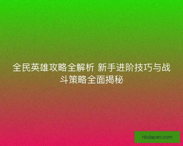 全民英雄攻略全解析 新手进阶技巧与战斗策略全面揭秘