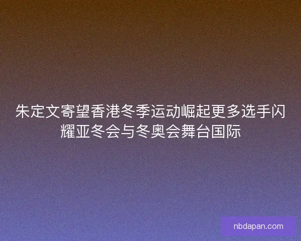 朱定文寄望香港冬季运动崛起更多选手闪耀亚冬会与冬奥会舞台国际